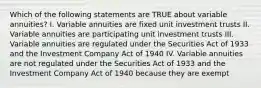 Which of the following statements are TRUE about variable annuities? I. Variable annuities are fixed unit investment trusts II. Variable annuities are participating unit investment trusts III. Variable annuities are regulated under the Securities Act of 1933 and the Investment Company Act of 1940 IV. Variable annuities are not regulated under the Securities Act of 1933 and the Investment Company Act of 1940 because they are exempt