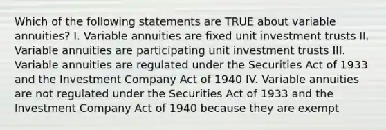 Which of the following statements are TRUE about variable annuities? I. Variable annuities are fixed unit investment trusts II. Variable annuities are participating unit investment trusts III. Variable annuities are regulated under the Securities Act of 1933 and the Investment Company Act of 1940 IV. Variable annuities are not regulated under the Securities Act of 1933 and the Investment Company Act of 1940 because they are exempt