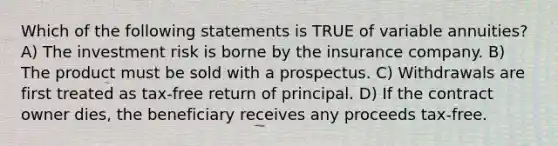 Which of the following statements is TRUE of variable annuities? A) The investment risk is borne by the insurance company. B) The product must be sold with a prospectus. C) Withdrawals are first treated as tax-free return of principal. D) If the contract owner dies, the beneficiary receives any proceeds tax-free.