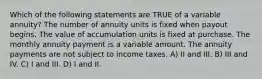 Which of the following statements are TRUE of a variable annuity? The number of annuity units is fixed when payout begins. The value of accumulation units is fixed at purchase. The monthly annuity payment is a variable amount. The annuity payments are not subject to income taxes. A) II and III. B) III and IV. C) I and III. D) I and II.