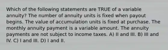 Which of the following statements are TRUE of a variable annuity? The number of annuity units is fixed when payout begins. The value of accumulation units is fixed at purchase. The monthly annuity payment is a variable amount. The annuity payments are not subject to income taxes. A) II and III. B) III and IV. C) I and III. D) I and II.