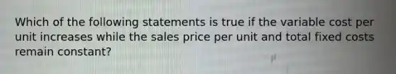 Which of the following statements is true if the variable cost per unit increases while the sales price per unit and total fixed costs remain constant?