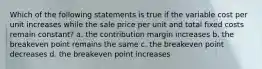 Which of the following statements is true if the variable cost per unit increases while the sale price per unit and total fixed costs remain constant? a. the contribution margin increases b. the breakeven point remains the same c. the breakeven point decreases d. the breakeven point increases