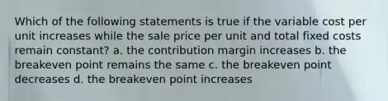 Which of the following statements is true if the variable cost per unit increases while the sale price per unit and total fixed costs remain constant? a. the contribution margin increases b. the breakeven point remains the same c. the breakeven point decreases d. the breakeven point increases