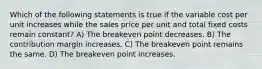 Which of the following statements is true if the variable cost per unit increases while the sales price per unit and total fixed costs remain constant? A) The breakeven point decreases. B) The contribution margin increases. C) The breakeven point remains the same. D) The breakeven point increases.