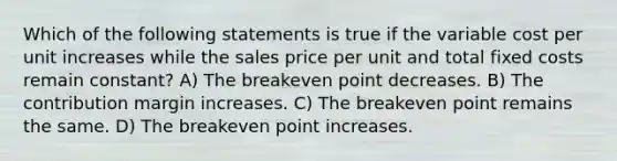 Which of the following statements is true if the variable cost per unit increases while the sales price per unit and total fixed costs remain constant? A) The breakeven point decreases. B) The contribution margin increases. C) The breakeven point remains the same. D) The breakeven point increases.