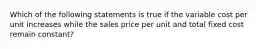 Which of the following statements is true if the variable cost per unit increases while the sales price per unit and total fixed cost remain constant?