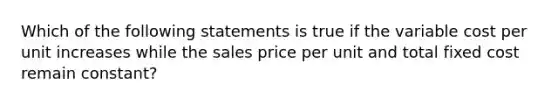 Which of the following statements is true if the variable cost per unit increases while the sales price per unit and total fixed cost remain constant?