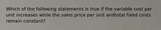 Which of the following statements is true if the variable cost per unit increases while the sales price per unit andtotal fixed costs remain constant?