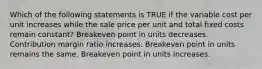 Which of the following statements is TRUE if the variable cost per unit increases while the sale price per unit and total fixed costs remain constant? Breakeven point in units decreases. Contribution margin ratio increases. Breakeven point in units remains the same. Breakeven point in units increases.