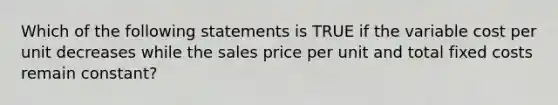 Which of the following statements is TRUE if the variable cost per unit decreases while the sales price per unit and total fixed costs remain constant?