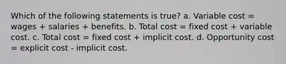 Which of the following statements is true? a. Variable cost = wages + salaries + benefits. b. Total cost = fixed cost + variable cost. c. Total cost = fixed cost + implicit cost. d. Opportunity cost = explicit cost - implicit cost.