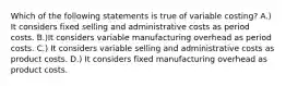 Which of the following statements is true of variable​ costing? A.) It considers fixed selling and administrative costs as period costs. B.)It considers variable manufacturing overhead as period costs. C.) It considers variable selling and administrative costs as product costs. D.) It considers fixed manufacturing overhead as product costs.