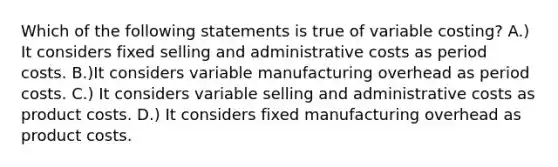 Which of the following statements is true of variable​ costing? A.) It considers fixed selling and administrative costs as period costs. B.)It considers variable manufacturing overhead as period costs. C.) It considers variable selling and administrative costs as product costs. D.) It considers fixed manufacturing overhead as product costs.