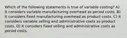 Which of the following statements is true of variable costing? A) It considers variable manufacturing overhead as period costs. B) It considers fixed manufacturing overhead as product costs. C) It considers variable selling and administrative costs as product costs. D) It considers fixed selling and administrative costs as period costs.