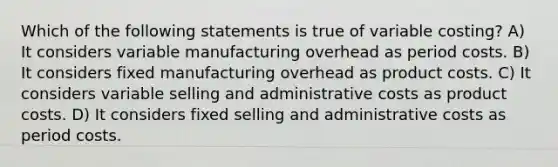 Which of the following statements is true of variable costing? A) It considers variable manufacturing overhead as period costs. B) It considers fixed manufacturing overhead as product costs. C) It considers variable selling and administrative costs as product costs. D) It considers fixed selling and administrative costs as period costs.