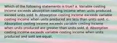 Which of the following statements is true? a. Variable costing income exceeds absorption costing income when units produced exceed units sold. b. Absorption costing income exceeds variable costing income when units produced are less than units sold. c. Absorption costing income exceeds variable costing income when units produced are greater than units sold. d. Absorption costing income exceeds variable costing income when units produced and sold are equal.