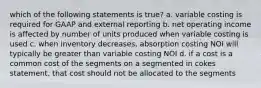 which of the following statements is true? a. variable costing is required for GAAP and external reporting b. net operating income is affected by number of units produced when variable costing is used c. when inventory decreases, absorption costing NOI will typically be greater than variable costing NOI d. if a cost is a common cost of the segments on a segmented in cokes statement, that cost should not be allocated to the segments