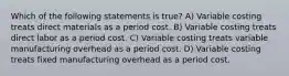 Which of the following statements is true? A) Variable costing treats direct materials as a period cost. B) Variable costing treats direct labor as a period cost. C) Variable costing treats variable manufacturing overhead as a period cost. D) Variable costing treats fixed manufacturing overhead as a period cost.