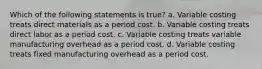 Which of the following statements is true? a. Variable costing treats direct materials as a period cost. b. Variable costing treats direct labor as a period cost. c. Variable costing treats variable manufacturing overhead as a period cost. d. Variable costing treats fixed manufacturing overhead as a period cost.