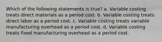 Which of the following statements is true? a. Variable costing treats direct materials as a period cost. b. Variable costing treats direct labor as a period cost. c. Variable costing treats variable manufacturing overhead as a period cost. d. Variable costing treats fixed manufacturing overhead as a period cost.