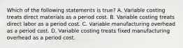 Which of the following statements is true? A. Variable costing treats direct materials as a period cost. B. Variable costing treats direct labor as a period cost. C. Variable manufacturing overhead as a period cost. D. Variable costing treats fixed manufacturing overhead as a period cost.