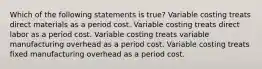 Which of the following statements is true? Variable costing treats direct materials as a period cost. Variable costing treats direct labor as a period cost. Variable costing treats variable manufacturing overhead as a period cost. Variable costing treats fixed manufacturing overhead as a period cost.