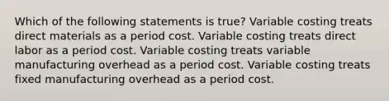 Which of the following statements is true? Variable costing treats direct materials as a period cost. Variable costing treats direct labor as a period cost. Variable costing treats variable manufacturing overhead as a period cost. Variable costing treats fixed manufacturing overhead as a period cost.