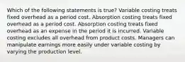 Which of the following statements is true? Variable costing treats fixed overhead as a period cost. Absorption costing treats fixed overhead as a period cost. Absorption costing treats fixed overhead as an expense in the period it is incurred. Variable costing excludes all overhead from product costs. Managers can manipulate earnings more easily under variable costing by varying the production level.