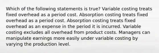 Which of the following statements is true? Variable costing treats fixed overhead as a period cost. Absorption costing treats fixed overhead as a period cost. Absorption costing treats fixed overhead as an expense in the period it is incurred. Variable costing excludes all overhead from product costs. Managers can manipulate earnings more easily under variable costing by varying the production level.