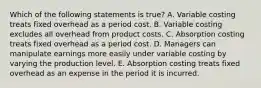 Which of the following statements is true? A. Variable costing treats fixed overhead as a period cost. B. Variable costing excludes all overhead from product costs. C. Absorption costing treats fixed overhead as a period cost. D. Managers can manipulate earnings more easily under variable costing by varying the production level. E. Absorption costing treats fixed overhead as an expense in the period it is incurred.