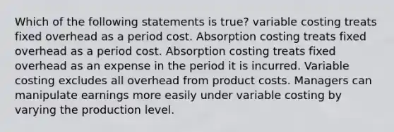 Which of the following statements is true? variable costing treats fixed overhead as a period cost. Absorption costing treats fixed overhead as a period cost. Absorption costing treats fixed overhead as an expense in the period it is incurred. Variable costing excludes all overhead from product costs. Managers can manipulate earnings more easily under variable costing by varying the production level.