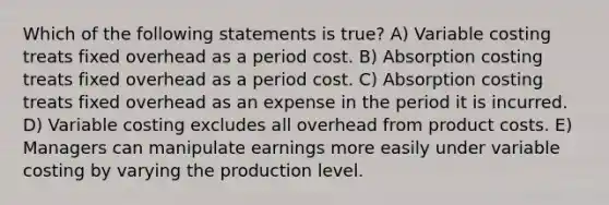 Which of the following statements is true? A) Variable costing treats fixed overhead as a period cost. B) Absorption costing treats fixed overhead as a period cost. C) Absorption costing treats fixed overhead as an expense in the period it is incurred. D) Variable costing excludes all overhead from product costs. E) Managers can manipulate earnings more easily under variable costing by varying the production level.