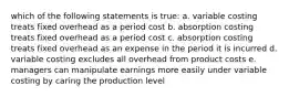 which of the following statements is true: a. variable costing treats fixed overhead as a period cost b. absorption costing treats fixed overhead as a period cost c. absorption costing treats fixed overhead as an expense in the period it is incurred d. variable costing excludes all overhead from product costs e. managers can manipulate earnings more easily under variable costing by caring the production level