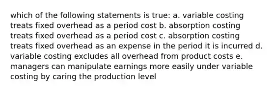 which of the following statements is true: a. variable costing treats fixed overhead as a period cost b. absorption costing treats fixed overhead as a period cost c. absorption costing treats fixed overhead as an expense in the period it is incurred d. variable costing excludes all overhead from product costs e. managers can manipulate earnings more easily under variable costing by caring the production level