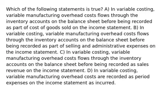 Which of the following statements is true? A) In variable costing, variable manufacturing overhead costs flows through the inventory accounts on the balance sheet before being recorded as part of cost of goods sold on the <a href='https://www.questionai.com/knowledge/kCPMsnOwdm-income-statement' class='anchor-knowledge'>income statement</a>. B) In variable costing, variable manufacturing overhead costs flows through the inventory accounts on the balance sheet before being recorded as part of selling and administrative expenses on the income statement. C) In variable costing, variable manufacturing overhead costs flows through the inventory accounts on the balance sheet before being recorded as sales revenue on the income statement. D) In variable costing, variable manufacturing overhead costs are recorded as period expenses on the income statement as incurred.