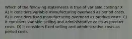 Which of the following statements is true of variable costing? X A) It considers variable manufacturing overhead as period costs. B) It considers fixed manufacturing overhead as product costs. C) It considers variable selling and administrative costs as product costs. D) It considers fixed selling and administrative costs as period costs.