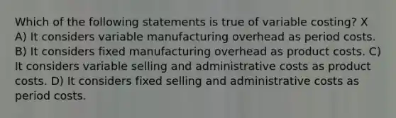 Which of the following statements is true of variable costing? X A) It considers variable manufacturing overhead as period costs. B) It considers fixed manufacturing overhead as product costs. C) It considers variable selling and administrative costs as product costs. D) It considers fixed selling and administrative costs as period costs.