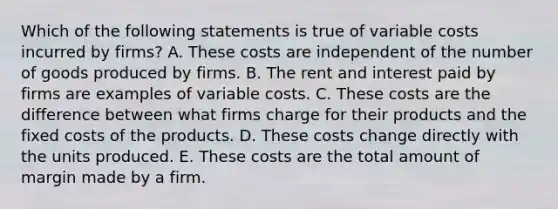 Which of the following statements is true of variable costs incurred by firms? A. These costs are independent of the number of goods produced by firms. B. The rent and interest paid by firms are examples of variable costs. C. These costs are the difference between what firms charge for their products and the fixed costs of the products. D. These costs change directly with the units produced. E. These costs are the total amount of margin made by a firm.