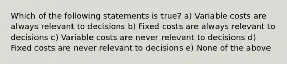 Which of the following statements is true? a) Variable costs are always relevant to decisions b) Fixed costs are always relevant to decisions c) Variable costs are never relevant to decisions d) Fixed costs are never relevant to decisions e) None of the above