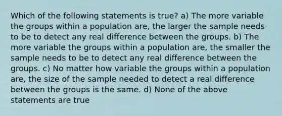 Which of the following statements is true? a) The more variable the groups within a population are, the larger the sample needs to be to detect any real difference between the groups. b) The more variable the groups within a population are, the smaller the sample needs to be to detect any real difference between the groups. c) No matter how variable the groups within a population are, the size of the sample needed to detect a real difference between the groups is the same. d) None of the above statements are true