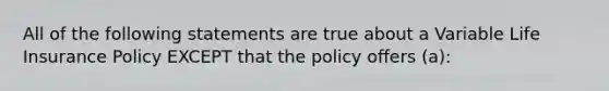 All of the following statements are true about a Variable Life Insurance Policy EXCEPT that the policy offers (a):