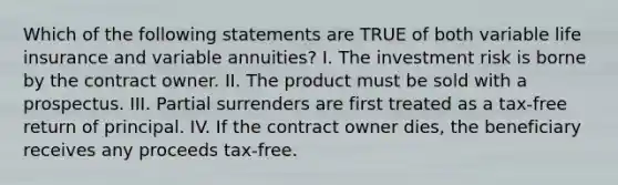 Which of the following statements are TRUE of both variable life insurance and variable annuities? I. The investment risk is borne by the contract owner. II. The product must be sold with a prospectus. III. Partial surrenders are first treated as a tax-free return of principal. IV. If the contract owner dies, the beneficiary receives any proceeds tax-free.