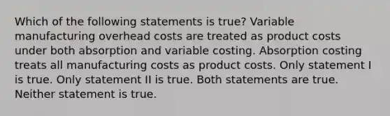 Which of the following statements is true? Variable manufacturing overhead costs are treated as product costs under both absorption and variable costing. Absorption costing treats all manufacturing costs as product costs. Only statement I is true. Only statement II is true. Both statements are true. Neither statement is true.