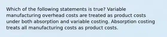 Which of the following statements is true? Variable manufacturing overhead costs are treated as product costs under both absorption and variable costing. Absorption costing treats all manufacturing costs as product costs.