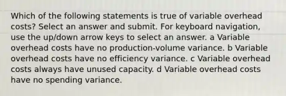 Which of the following statements is true of variable overhead costs? Select an answer and submit. For keyboard navigation, use the up/down arrow keys to select an answer. a Variable overhead costs have no production-volume variance. b Variable overhead costs have no efficiency variance. c Variable overhead costs always have unused capacity. d Variable overhead costs have no spending variance.