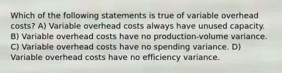 Which of the following statements is true of variable overhead costs? A) Variable overhead costs always have unused capacity. B) Variable overhead costs have no production-volume variance. C) Variable overhead costs have no spending variance. D) Variable overhead costs have no efficiency variance.