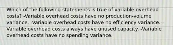 Which of the following statements is true of variable overhead costs? -Variable overhead costs have no production-volume variance. -Variable overhead costs have no efficiency variance. -Variable overhead costs always have unused capacity. -Variable overhead costs have no spending variance.