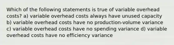 Which of the following statements is true of variable overhead costs? a) variable overhead costs always have unused capacity b) variable overhead costs have no production-volume variance c) variable overhead costs have no spending variance d) variable overhead costs have no efficiency variance