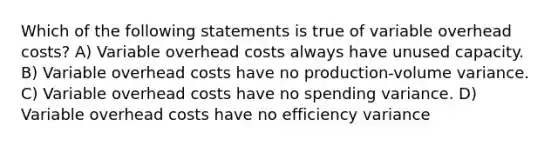 Which of the following statements is true of variable overhead costs? A) Variable overhead costs always have unused capacity. B) Variable overhead costs have no production-volume variance. C) Variable overhead costs have no spending variance. D) Variable overhead costs have no efficiency variance